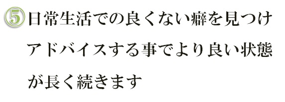 日常生活での良くない癖を見つけアドバイスする事でより良い状態が長く続きます
