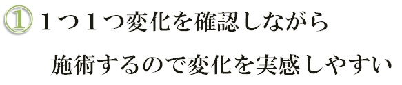 1つ1つ変化を確認しながら施術するので変化を実感しやすい